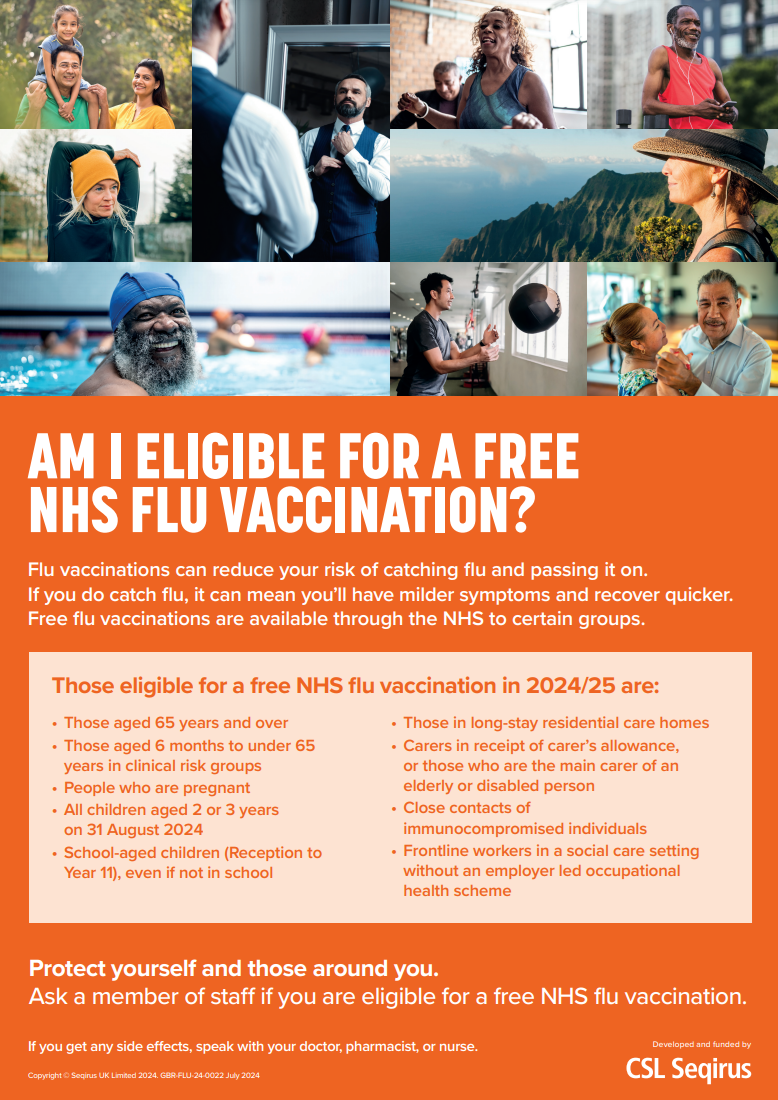 AM I ELIGIBLE FOR A FREE NHS FLU VACCINATION? Flu vaccinations can reduce your risk of catching flu and passing it on. If you do catch flu, it can mean you’ll have milder symptoms and recover quicker. Free flu vaccinations are available through the NHS to certain groups. Those eligible for a free NHS flu vaccination in 2024/25 are: • Those aged 65 years and over • Those aged 6 months to under 65 years in clinical risk groups • People who are pregnant • All children aged 2 or 3 years on 31 August 2024 • School-aged children (Reception to Year 11), even if not in school • Those in long-stay residential care homes • Carers in receipt of carer’s allowance, or those who are the main carer of an elderly or disabled person • Close contacts of immunocompromised individuals • Frontline workers in a social care setting without an employer led occupational health scheme. Protect yourself and those around you. Ask a member of staff if you are eligible for a free NHS flu vaccination.